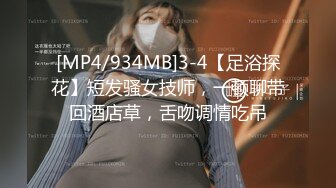 [MP4/934MB]3-4【足浴探花】短发骚女技师，一顿聊带回酒店草，舌吻调情吃吊