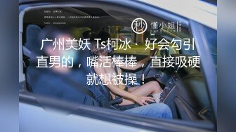 广州美妖 Ts柯冰 ·  好会勾引直男的，嘴活棒棒，直接吸硬就想被操！