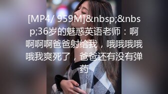 [MP4/ 959M]&nbsp;&nbsp;36岁的魅惑英语老师：啊啊啊啊爸爸射给我，哦哦哦哦哦我爽死了，爸爸还有没有弹药