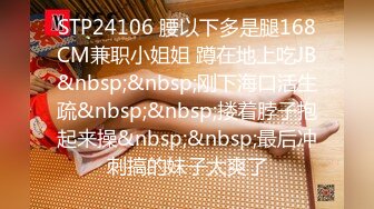 STP24106 腰以下多是腿168CM兼职小姐姐 蹲在地上吃JB&nbsp;&nbsp;刚下海口活生疏&nbsp;&nbsp;搂着脖子抱起来操&nbsp;&nbsp;最后冲刺搞的妹子太爽了