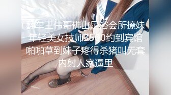 翻车王伟哥佛山足浴会所撩妹年轻美女技师3500约到宾馆啪啪草到妹子疼得杀猪叫无套内射人家逼里