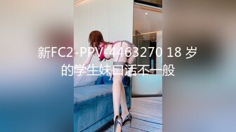 新FC2-PPV-4463270 18 岁的学生妹口活不一般