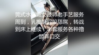 莞式水疗馆女技师老手艺服务周到，乳推磨屁股舔屌，转战到床上继续，半套服务各种撸舔弄口交