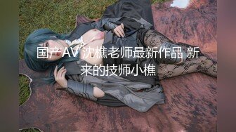 国产AV 沈樵老师最新作品 新来的技师小樵