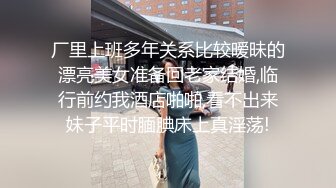 厂里上班多年关系比较暧昧的漂亮美女准备回老家结婚,临行前约我酒店啪啪,看不出来妹子平时腼腆床上真淫荡!