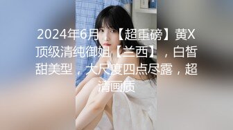 2024年6月，【超重磅】黄X顶级清纯御姐【兰西】，白皙甜美型，大尺度四点尽露，超清画质