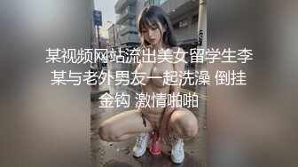 某视频网站流出美女留学生李某与老外男友一起洗澡 倒挂金钩 激情啪啪