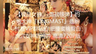 【极品女神❤️重磅核弹】约炮大神『KINGMAST』最新付费VIP群私拍 细腰蜜桃臀白虎穴女神的呻吟 高清720P版