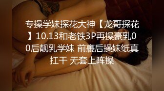 专操学妹探花大神【龙哥探花】10.13和老铁3P再操豪乳00后靓乳学妹 前裹后操妹纸真扛干 无套上阵操