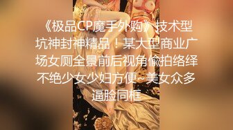 《极品CP魔手外购》技术型坑神封神精品！某大型商业广场女厕全景前后视角偸拍络绎不绝少女少妇方便~美女众多逼脸同框