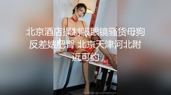 北京酒店操制服眼镜骚货母狗反差婊肥臀 北京天津河北附近可约