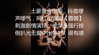 ⚫️⚫️土豪重金定制，抖音嗲声嗲气，网红小姐姐【蓉蓉】刺激剧情演绎，被学长强行按倒扒光无套中出内射，很有感觉