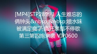 [MP4]STP28993 人生难忘的俩钟头&nbsp;&nbsp;喷水妹被满足爽了 疯狂暴插不停歇第三第四炮来袭 VIP0600